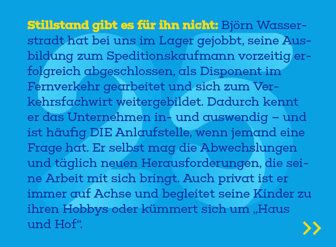 Auf dem Template steht: Stillstand gibt es für ihn nicht: Björn Wasserstradt hat bei uns im Lager gejobbt, seine Ausbildung zum Speditionskaufmann vorzeitig erfolgreich abgeschlossen, als Disponent im Fernverkehr gearbeitet und sich zum Verkehrsfachwirt weiter-gebildet. Dadurch kennt er das Unternehmen in- und auswendig – und ist häufig DIE Anlaufstelle, wenn jemand eine Frage hat. Er selbst mag die Abwechslungen und täglich neuen Herausforderungen, die seine Arbeit mit sich bringt. Auch pri-vat ist er immer auf Achse und begleitet seine Kinder zu ihren Hobbys oder kümmert sich um „Haus und Hof“. 