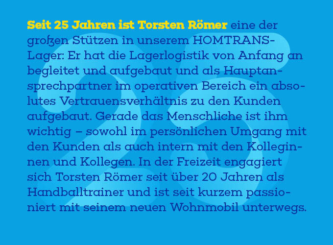 Auf dem Template steht: Seit 25 Jahren ist Torsten Römer eine der großen Stützen in unserem HOM-TRANS-Lager: Er hat die Lagerlogistik von Anfang an begleitet und aufgebaut und als Hauptansprechpartner im operativen Bereich ein absolutes Vertrauens-verhältnis zu den Kunden aufgebaut. Gerade das Menschliche ist ihm wichtig – sowohl im persönlichen Umgang mit den Kunden als auch intern mit den Kolle-ginnen und Kollegen. In der Freizeit engagiert sich Torsten Römer seit über 20 Jahren als Handballtrainer und ist seit kurzem passioniert mit seinem neuen Wohnmobil unterwegs.