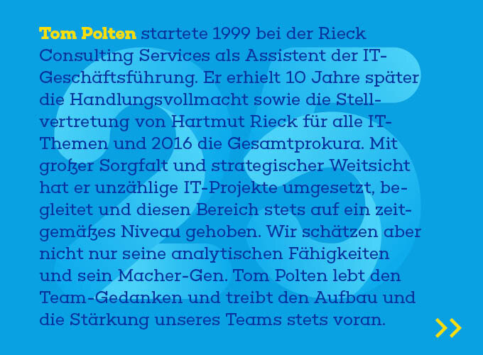 Auf dem Template ist zu lesen: Tom Polten startete 1999 bei der Rieck Consulting Services als Assistent der IT-Geschäftsführung Er erhielt 10 Jahre später die Handlungsvollmacht sowie die Stellvertretung von Hartmut Rieck für alle IT-Themen und 2016 die Gesamtproku-ra. Mit großer Sorgfalt und strategischer Weitsicht hat er unzählige IT-Projekte umgesetzt, begleitet und diesen Bereich stets auf ein zeitgemäßes Niveau geho-ben. Wir schätzen aber nicht nur seine analytischen Fähigkeiten und sein Ma-cher-Gen. Tom Polten lebt den Team-Gedanken und treibt den Aufbau und die Stärkung unseres Teams stets voran.