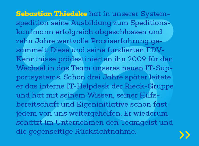 Auf dem Template ist zu lesen: Sebastian Thiedeke hat in unserer Systemspedition seine Ausbildung zum Spedi-tionskaufmann erfolgreich abgeschlossen und zehn Jahre wertvolle Praxiserfah-rung gesammelt. Diese und seine fundierten EDV-Kenntnisse prädestinierten ihn 2009 für den Wechsel in das Team unseres neuen IT-Supportsystems. Schon drei Jahre später leitete er das interne IT-Helpdesk der Rieck-Gruppe und hat mit seinem Wissen, seiner Hilfsbereitschaft und Eigeninitiative schon fast jedem von uns weitergeholfen. Er wiederum schätzt im Unternehmen den Teamgeist und die gegenseitige Rücksichtnahme. 