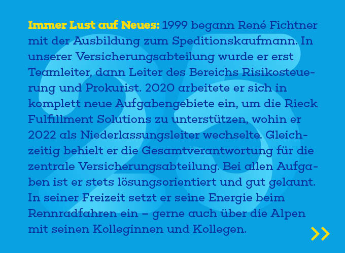 Auf dem Template ist zu lesen: Immer Lust auf Neues: 1999 begann René Fichtner mit der Ausbildung zum Spe-ditionskaufmann. In unserer Versicherungsabteilung wurde er erst Teamleiter, dann Leiter des Bereichs Risikosteuerung und Prokurist. 2020 arbeitete er sich in komplett neue Aufgabengebiete ein, um die Rieck Fulfillment Solutions zu unter-stützen, wohin er 2022 als Niederlassungsleiter wechselte. Gleichzeitig behielt er die Gesamtverantwortung für die zentrale Versicherungsabteilung. Bei allen Auf-gaben ist er stets lösungsorientiert und gut gelaunt. In seiner Freizeit setzt er sei-ne Energie beim Rennradfahren ein – gerne auch über die Alpen mit seinen Kol-leginnen und Kollegen.