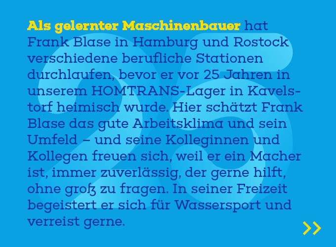 Auf dem Template ist zu lesen: Als gelernter Maschinenbauer hat Frank Blase in Hamburg und Rostock ver-schiedene berufliche Stationen durchlaufen, bevor er vor 25 Jahren in unserem HOMTRANS-Lager in Kavelstorf heimisch wurde. Hier schätzt Frank Blase das gute Arbeitsklima und sein Umfeld – und seine Kolleginnen und Kollegen freuen sich, weil er ein Macher ist, immer zuverlässig, der gerne hilft, ohne groß zu fra-gen. In seiner Freizeit begeistert er sich für Wassersport und verreist gerne.