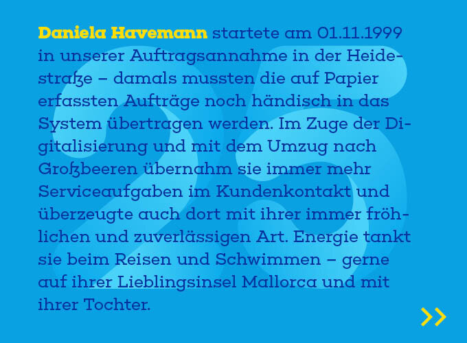 uf dem Template ist zu lesen: Daniela Havemann startete am 1.11.1999 in unserer Auftragsannahme in der Heidestraße – damals mussten die auf Papier erfassten Aufträge noch händisch in das System übertragen werden. Im Zuge der Digitalisierung und mit dem Um-zug nach Großbeeren übernahm sie immer mehr Serviceaufgaben im Kunden-kontakt und überzeugte auch dort mit ihrer immer fröhlichen und zuverlässigen Art. Energie tankt sie beim Reisen und Schwimmen – gerne auf ihrer Lieblingsin-sel Mallorca und mit ihrer Tochter.