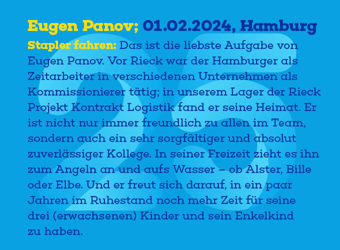 Auf dem Template ist zu lesen: Stapler fahren: Das ist die liebste Aufgabe von Eugen Panov. Vor Rieck war der Hamburger als Zeitarbeiter in verschiedenen Unternehmen als Kommissionierer tätig; in unserem Lager der Rieck Projekt Kontrakt Logistik fand er seine Heimat. Er ist nicht nur immer freundlich zu allen im Team, sondern auch ein sehr sorgfäl-tiger und absolut zuverlässiger Kollege. In seiner Freizeit zieht es ihn zum Angeln an und aufs Wasser – ob Alster, Bille oder Elbe. Und er freut sich darauf, in ein paar Jahren im Ruhestand noch mehr Zeit für seine drei (erwachsenen) Kinder und sein Enkelkind zu haben.